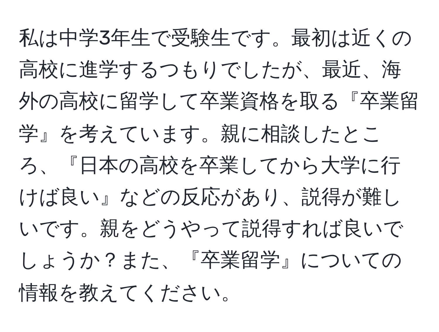 私は中学3年生で受験生です。最初は近くの高校に進学するつもりでしたが、最近、海外の高校に留学して卒業資格を取る『卒業留学』を考えています。親に相談したところ、『日本の高校を卒業してから大学に行けば良い』などの反応があり、説得が難しいです。親をどうやって説得すれば良いでしょうか？また、『卒業留学』についての情報を教えてください。