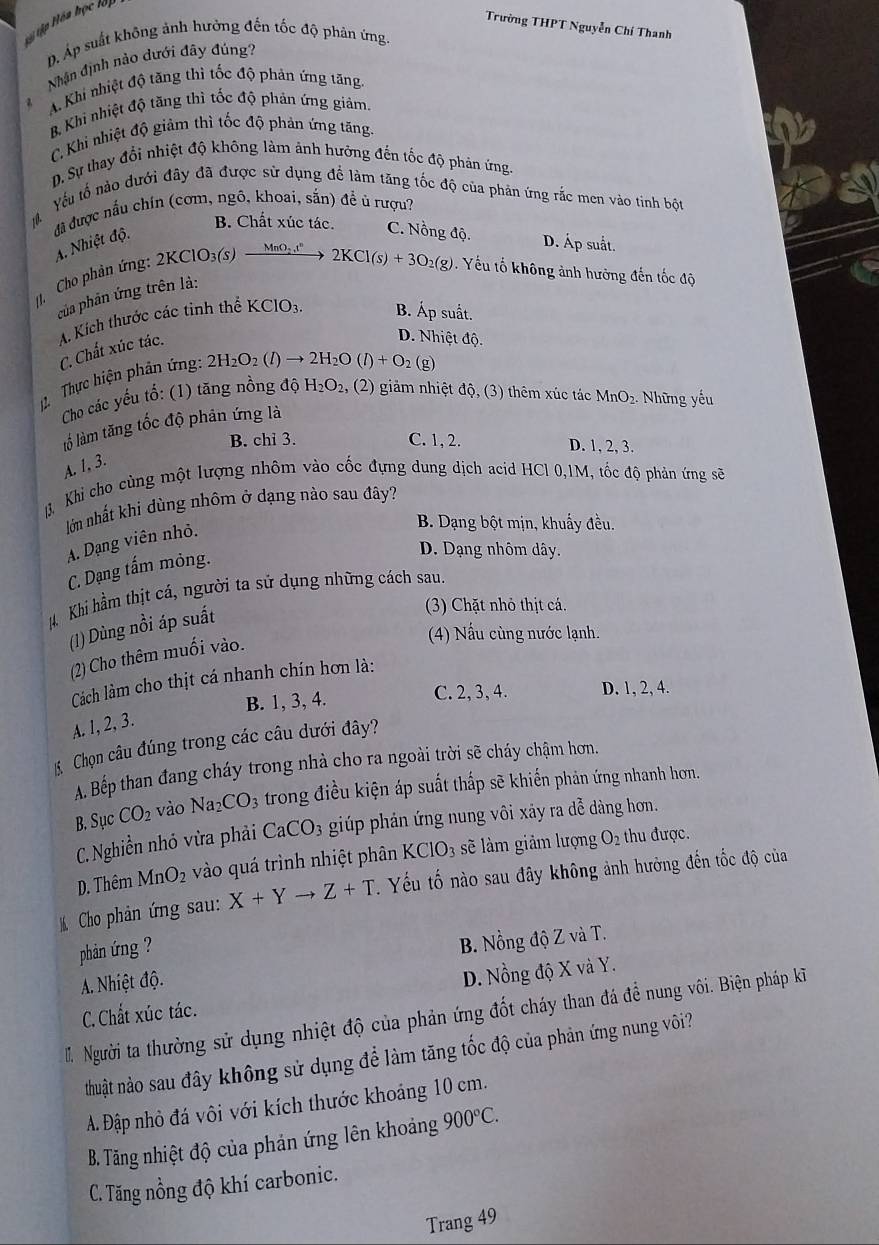 Hy tập Hóa học lập
Trường THPT Nguyễn Chí Thanh
D. Áp suất không ảnh hưởng đến tốc độ phản ứng.
Nhận định nào dưới đây đúng?
z A. Khi nhiệt độ tăng thì tốc độ phản ứng tăng,
B. Khì nhiệt độ tầng thì tốc độ phản ứng giảm.
C. Khi nhiệt độ giảm thì tốc độ phản ứng tăng.
D. Sự thay đổi nhiệt độ không làm ảnh hưởng đến tốc độ phản ứng.
Yếu tổ nào dưới đây đã được sử dụng để làm tăng tốc độ của phản ứng rắc men vào tinh bột
10-
đã được nấu chín (cơm, ngô, khoai, sắn) đề ủ rượu?
B. Chất xúc tác. C. Nồng độ. D. Áp suất.
Cho phản ứng: 2 A. Nhiệt độ.
2KClO_3(s) _ MnO_2t^n 2KCl(s)+3O_2(g) Yếu tố không ảnh hưởng đến tốc độ
của phản ứng trên là:
C. Chất xúc tác. A. Kích thước các tỉnh thể KClO_3. B. Áp suất.
D. Nhiệt độ.
Thực hiện phân ứng: 2H_2O_2(l)to 2H_2O(l)+O_2
(g)
Cho các yếu tổ: (1) tăng nồng độ H_2O_2 , (2) giảm nhiệt độ, (3) thêm xúc tác MnO₂. Những yếu
lố làm tăng tốc độ phân ứng là
B. chi 3. C. 1, 2. D. 1, 2, 3.
A. 1, 3.
H. Khi cho cùng một lượng nhôm vào cốc đựng dung dịch acid HCl 0,1M, tốc độ phản ứng sẽ
lớn nhất khi dùng nhôm ở dạng nào sau đây?
A. Dạng viên nhỏ.
B. Dạng bột mịn, khuẩy đều.
C. Dạng tấm mông.
D. Dạng nhôm dây.
# Khi hầm thịt cá, người ta sử dụng những cách sau.
(1) Dùng nồi áp suất
(3) Chặt nhỏ thịt cá.
(2) Cho thêm muối vào.
(4) Nấu cùng nước lạnh.
Cách lm cho thịt cá nhanh chín hơn là:
B. 1, 3, 4.
C. 2, 3, 4. D. 1, 2, 4.
A. 1, 2, 3.
K Chọn câu đúng trong các câu dưới đây?
A. Bếp than đang cháy trong nhà cho ra ngoài trời sẽ cháy chậm hơn.
B. Sục CO_2 vào Na_2CO_3 trong điều kiện áp suất thấp sẽ khiến phản ứng nhanh hơn.
C. Nghiền nhỏ vừa phải CaCO_3 giúp phản ứng nung vôi xảy ra dễ dàng hơn.
D. Thêm MnO_2 vào quá trình nhiệt phân KClO_3 sẽ làm giảm lượng O_2 thu được.
Cho phản ứng sau: X+Yto Z+T 1  Yếu tố nào sau đây không ảnh hưởng đến tốc độ của
phản ứng ?
A. Nhiệt độ. B. Nồng độ Z và T.
C.Chất xúc tác. D. Nồng độ X và Y.
I Người ta thường sử dụng nhiệt độ của phản ứng đốt cháy than đá đề nung vôi. Biện pháp kĩ
thuật nảo sau đây không sử dụng để làm tăng tốc độ của phản ứng nung vôi?
A. Đập nhỏ đá vôi với kích thước khoảng 10 cm.
B. Tăng nhiệt độ của phản ứng lên khoảng 900°C.
C. Tăng nồng độ khí carbonic.
Trang 49