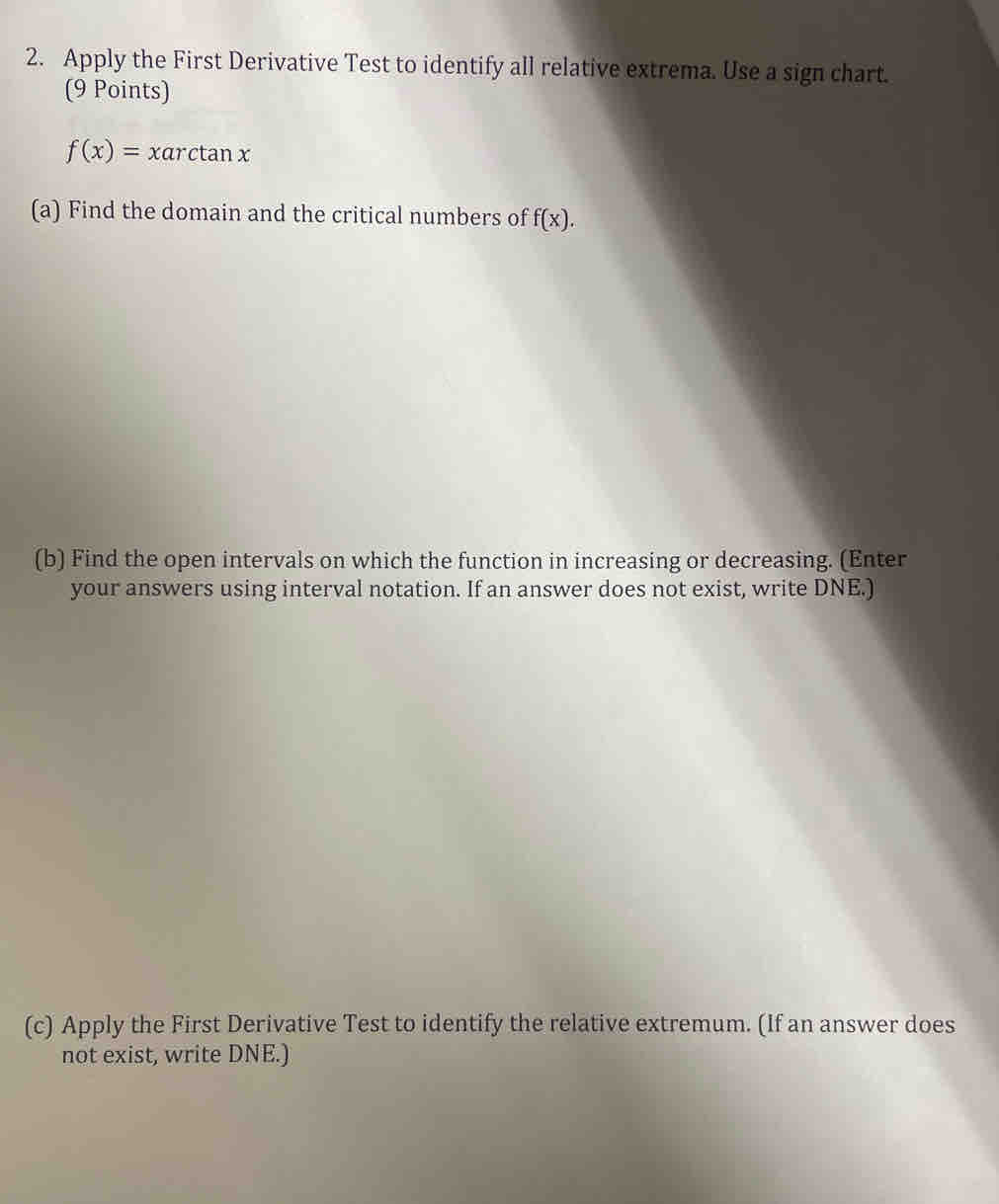 Apply the First Derivative Test to identify all relative extrema. Use a sign chart. 
(9 Points)
f(x)=xarctan x
(a) Find the domain and the critical numbers of f(x). 
(b) Find the open intervals on which the function in increasing or decreasing. (Enter 
your answers using interval notation. If an answer does not exist, write DNE.) 
(c) Apply the First Derivative Test to identify the relative extremum. (If an answer does 
not exist, write DNE.)