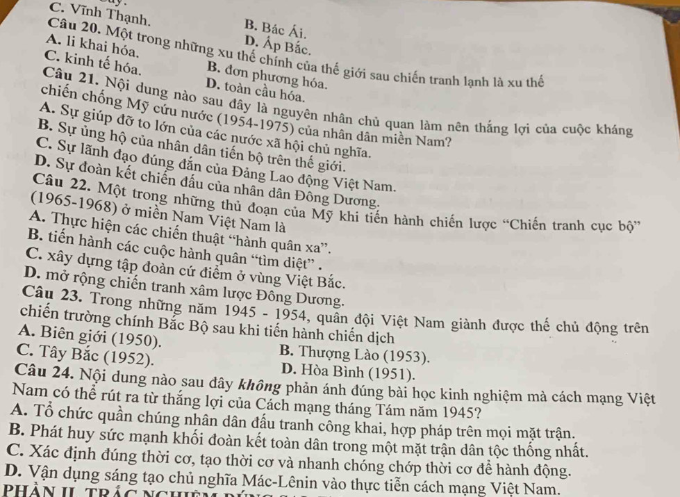 C. Vĩnh Thạnh. D. Áp Bắc.
B. Bác Ái.
Câu 20. Một trong những xu thế chính của thế giới sau chiến tranh lạnh là xu thể
A. li khai hóa. B. đơn phương hóa.
C. kinh tế hóa. D. toàn cầu hóa.
Câu 21. Nội dung nào sau đây là nguyên nhân chủ quan làm nên thắng lợi của cuộc kháng
chiến chống Mỹ cứu nước (1954-1975) của nhân dân miền Nam?
A. Sự giúp đỡ to lớn của các nước xã hội chủ nghĩa.
B. Sự ủng hộ của nhân dân tiến bộ trên thế giới.
C. Sự lãnh đạo đúng đắn của Đảng Lao động Việt Nam.
D. Sự đoàn kết chiến đấu của nhân dân Đông Dương.
Câu 22. Một trong những thủ đoạn của Mỹ khi tiến hành chiến lược “Chiến tranh cục bộ
(1965-1968) ở miền Nam Việt Nam là
A. Thực hiện các chiến thuật “hành quân xa”.
B. tiến hành các cuộc hành quân “tìm diệt” .
C. xây dựng tập đoàn cứ điểm ở vùng Việt Bắc.
D. mở rộng chiến tranh xâm lược Đông Dương.
Câu 23. Trong những năm 1945 - 1954, quân đội Việt Nam giành được thế chủ động trên
chiến trường chính Bắc Bộ sau khi tiến hành chiến dịch
A. Biên giới (1950). B. Thượng Lào (1953).
C. Tây Bắc (1952). D. Hòa Bình (1951).
Câu 24. Nội dung nào sau đây không phản ánh đúng bài học kinh nghiệm mà cách mạng Việt
Nam có thể rút ra từ thắng lợi của Cách mạng tháng Tám năm 1945?
A. Tổ chức quần chúng nhân dân đấu tranh công khai, hợp pháp trên mọi mặt trận.
B. Phát huy sức mạnh khối đoàn kết toàn dân trong một mặt trận dân tộc thống nhất.
C. Xác định đúng thời cơ, tạo thời cơ và nhanh chóng chớp thời cơ để hành động.
D. Vận dụng sáng tạo chủ nghĩa Mác-Lênin vào thực tiễn cách mạng Việt Nam.
Phần II trác n