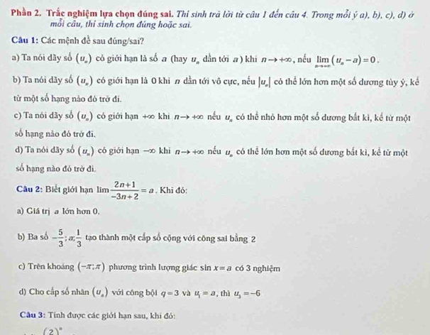 Phần 2. Trắc nghiệm lựa chọn đúng sai. Thí sinh trả lời từ câu 1 đến câu 4. Trong mỗi hat ya),b) , c), d) ở
mỗi câu, thỉ sinh chọn đúng hoặc sai.
* Câu 1: Các mệnh đề sau đúng/sai?
a) Ta nói dãy số (U_w) có giới hạn là số a (hay u_n dần tới a ) khi nto +∈fty , nều limlimits _nto +∈fty (u_n-a)=0,
b) Ta nói dãy số (u_n) có giới hạn là 0 khì  dần tới vô cực, nếu |u_n| có thể lớn hơn một số dương tùy ý, kể
từ một số hạng nào đó trở đi.
c) Ta nói đãy số (u_n) có giới hạn +∞ khi n→ +∞ nếu u_n có thể nhỏ hơn một số dương bất ki, kể từ một
số hạng não đó trở đi.
d) Ta nói dãy số (U_n) có giới hạn -∞ khì nto +∈fty nếu U_n có thể lớn hơn một số dương bắt kì, kể tử một
số hạng nào đó trở đì.
Câu 2: Biết giới hạn lim  (2n+1)/-3n+2 =a. Khi đỏ:
a) Giá trị a lớn hơn 0.
b) Ba số - 5/3 ;x; 1/3  tạo thành một cấp số cộng với công sai bằng 2
c) Trên khoảng (-π ;π ) phương trình lượng giác sin x=a có 3 nghiệm
d) Cho cấp số nhân (U_a) với cōng bội q=3 và u_1=a ,thì u_3=-6
Câu 3: Tính được các giới hạn sau, khi đó:
(2)^circ 