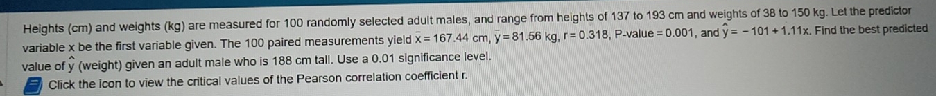 Heights (cm) and weights (kg) are measured for 100 randomly selected adult males, and range from heights of 137 to 193 cm and weights of 38 to 150 kg. Let the predictor 
variable x be the first variable given. The 100 paired measurements yield overline x=167.44cm, overline y=81.56kg, r=0.318 , P -value =0.001 , and hat y=-101+1.11x Find the best predicted 
value of y (weight) given an adult male who is 188 cm tall. Use a 0.01 significance level. 
a Click the icon to view the critical values of the Pearson correlation coefficient r.