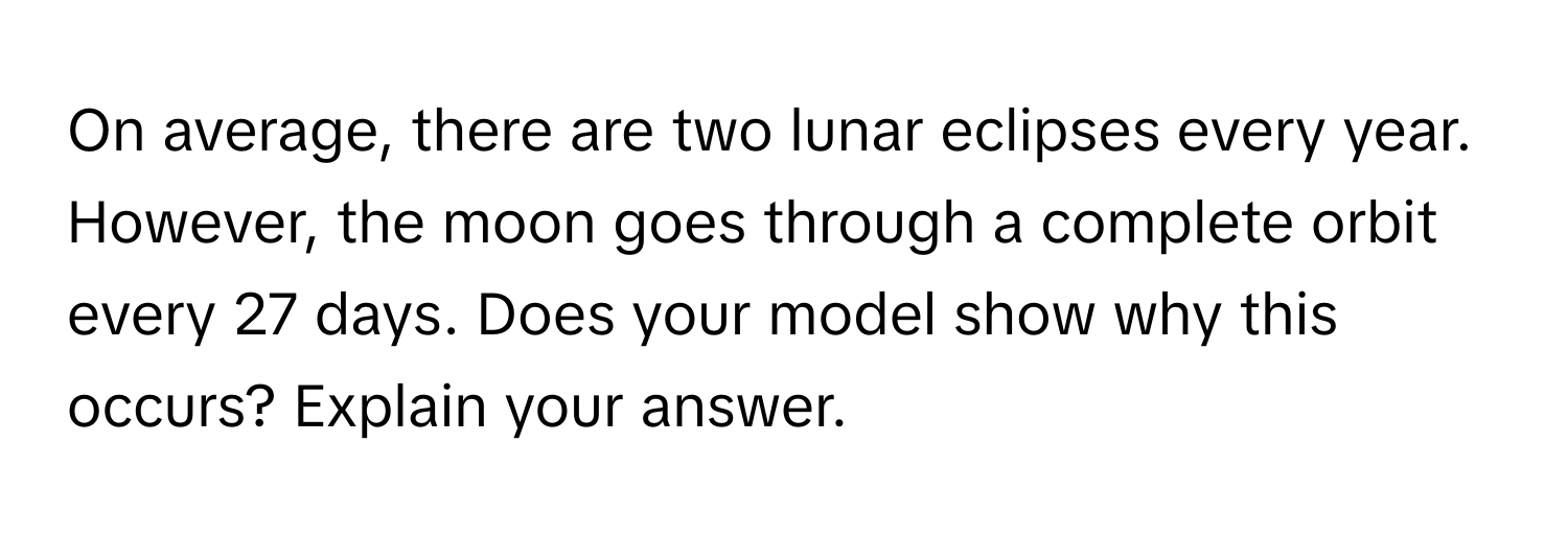 On average, there are two lunar eclipses every year. However, the moon goes through a complete orbit every 27 days. Does your model show why this occurs? Explain your answer.