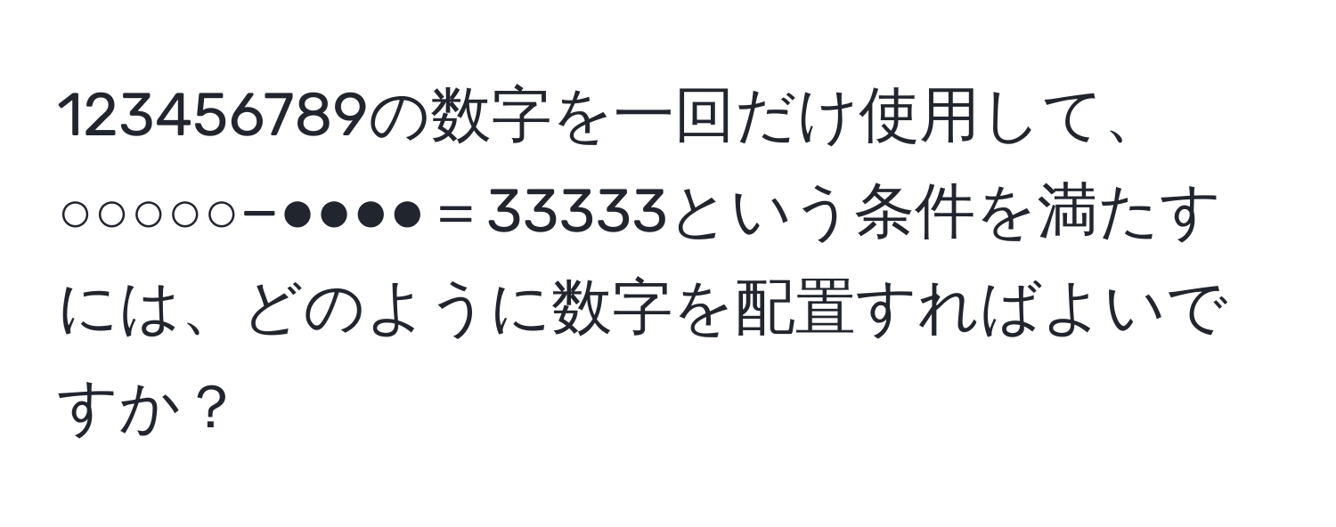 123456789の数字を一回だけ使用して、○○○○○−●●●●＝33333という条件を満たすには、どのように数字を配置すればよいですか？