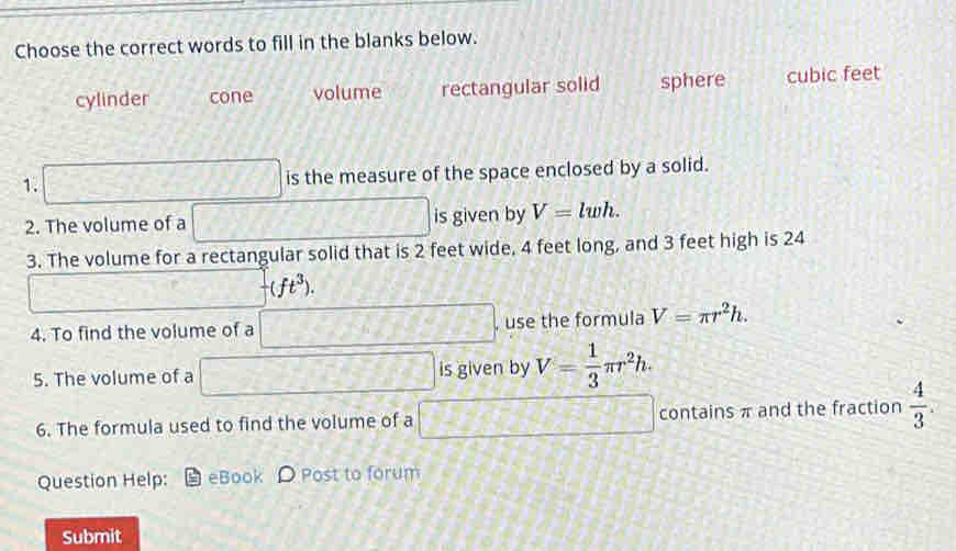 Choose the correct words to fill in the blanks below.
cylinder cone volume rectangular solid sphere cubic feet
1. □ is the measure of the space enclosed by a solid.
2. The volume of a □ is given by V=lwh. 
3. The volume for a rectangular solid that is 2 feet wide, 4 feet long, and 3 feet high is 24
□
-(ft^3). 
4. To find the volume of a □ , use the formula V=π r^2h. 
5. The volume of a □ is given by V= 1/3 π r^2h. 
6. The formula used to find the volume of a □ contains π and the fraction  4/3 . 
Question Help: eBook D Post to forum
Submit