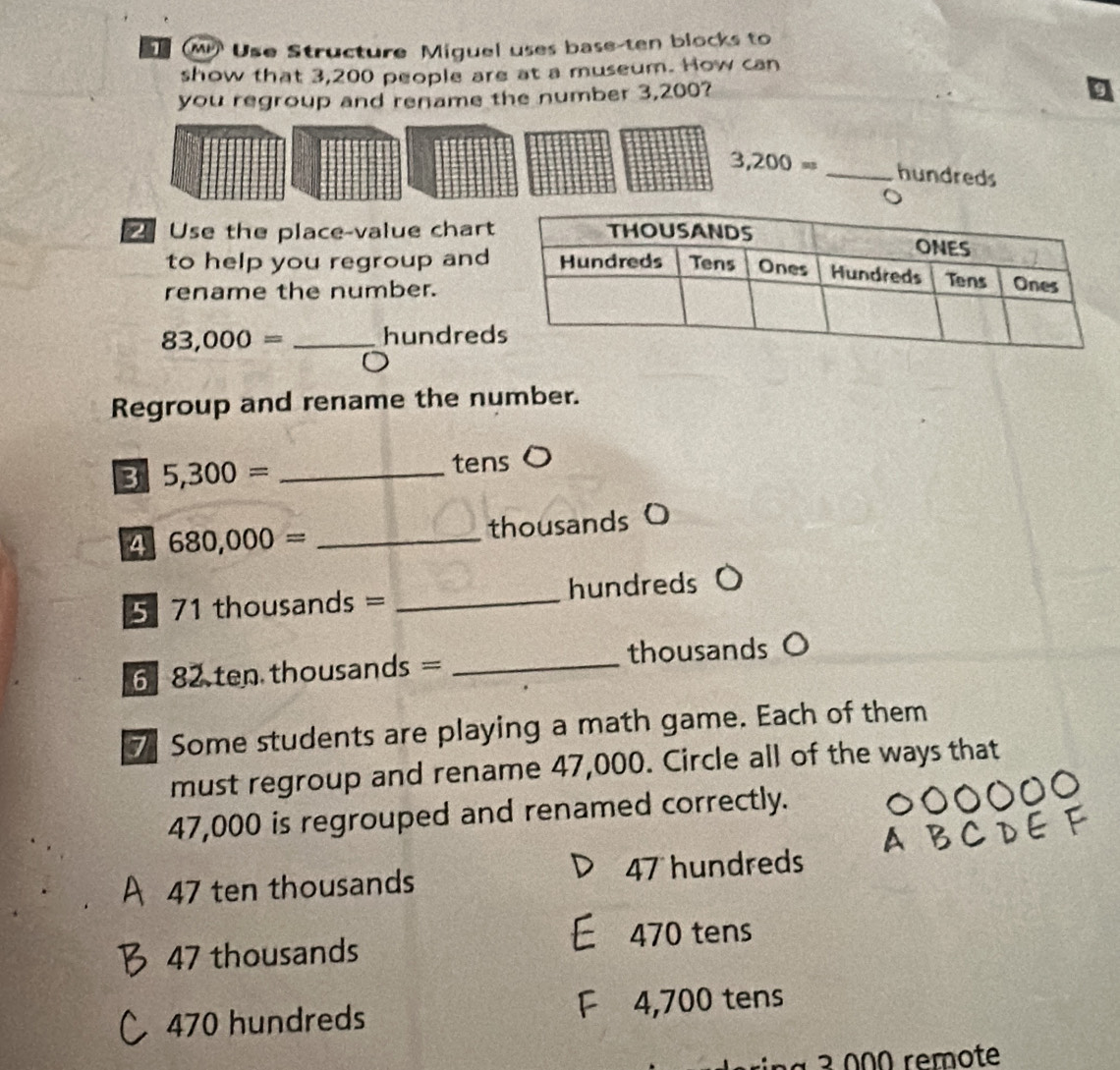 Use Structure Miguel uses base-ten blocks to
show that 3,200 people are at a museum. How can
you regroup and rename the number 3,200?
3,200= _ hundreds
Use the place-value char
to help you regroup and
rename the number.
83,000= _hundred
Regroup and rename the number.
3 5,300= _tens
4 680,000= _
thousands O
5 7 1 thousands = _ hundreds
6 82 ten thousands = _ thousands
7 Some students are playing a math game. Each of them
must regroup and rename 47,000. Circle all of the ways that
47,000 is regrouped and renamed correctly.
47 ten thousands 47 hundreds
470 tens
47 thousands
470 hundreds 4,700 tens
ng ² 000 remote