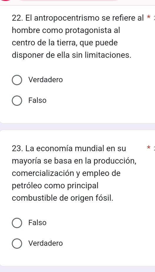 El antropocentrismo se refiere al * 
hombre como protagonista al
centro de la tierra, que puede
disponer de ella sin limitaciones.
Verdadero
Falso
23. La economía mundial en su *
mayoría se basa en la producción,
comercialización y empleo de
petróleo como principal
combustible de origen fósil.
Falso
Verdadero