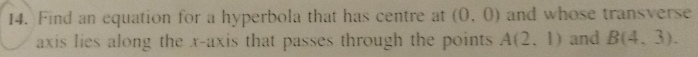 Find an equation for a hyperbola that has centre at (0,0) and whose transverse 
axis lies along the x-axis that passes through the points A(2,1) and B(4,3).