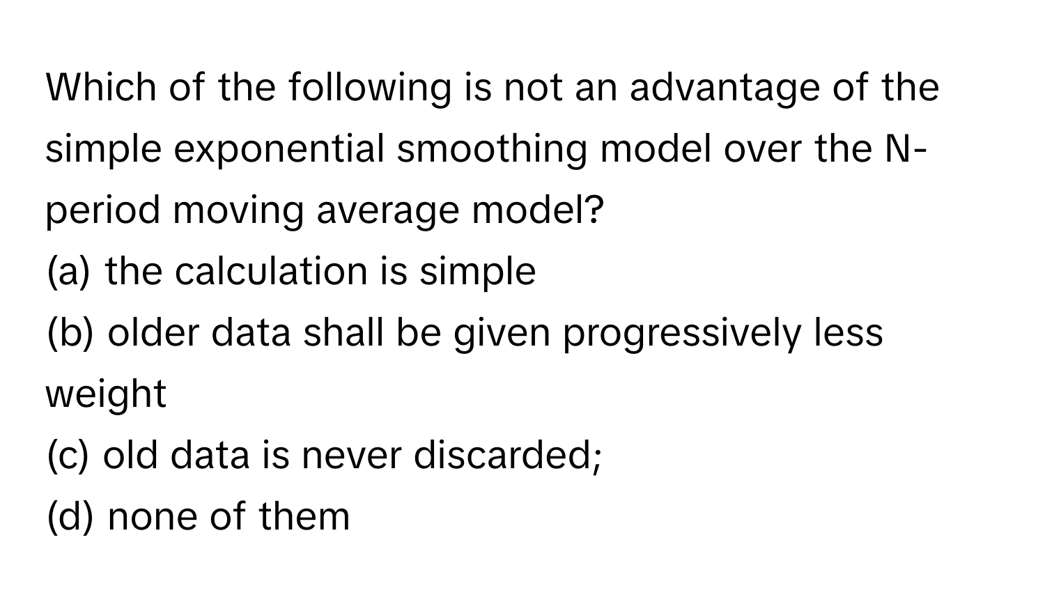 Which of the following is not an advantage of the simple exponential smoothing model over the N-period moving average model? 
(a) the calculation is simple 
(b) older data shall be given progressively less weight 
(c) old data is never discarded; 
(d) none of them