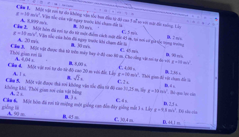 Ank Crcked
             
Câu L Một vật rơi tự do không vận tốc ban đầu từ độ cao 5 m so với mặt đất xuống. Lây
g=10m/s^2. Vận tốc của vật ngay trước khi chạm đất là B. 10 m/s.
A. 8,899 m/s. C. 5 m/s.
Câu 2. Một hòn đá rơi tự do từ một điểm cách mặt đất 45 m, tại nơi cờ giữ tộc trong trường D. 2 m/s.
g=10m/s^2. Vận tốc của hòn đá ngay trước khi chạm đất là
A. 20 m/s. B. 30 m/s. C. 45 m/s.
Cầu 3, Một vật được thả từ trên máy bay ở độ cao 80 m. Cho rằng vật rơi tự do với g=10m/s^2.
Thời gian rơi là D. 90 m/s.
A. 4,04 s. B. 8,00 s. C. 4.00 s D. 2,86 s.
Câu 4, Một vật rơi tự do từ độ cao 20 m với đất. Lầy g=10m/s^2. Thời gian để vật chạm đất là
A. 1 s. B. sqrt(2)s. C. 2 s. D, 4 s.
Câu S. Một vật được thả rơi không vận tốc đầu từ độ cao 31,25 m, lấy g=10m/s^2 , Bỏ qua lực cản
không khi. Thời gian rơi của vật bằng C. 4 s. D. 2,5 s.
A. 2 s. B. 3 s.
Câu 6. Một hòn đá rơi từ miệng một giếng cạn đến đây giếng mắt 3 s. Lây g=9,8m/s^2. Độ sâu của
giếng là C. 30.4 m.
A. 90 m. B. 45 m. D. 44,1 m.