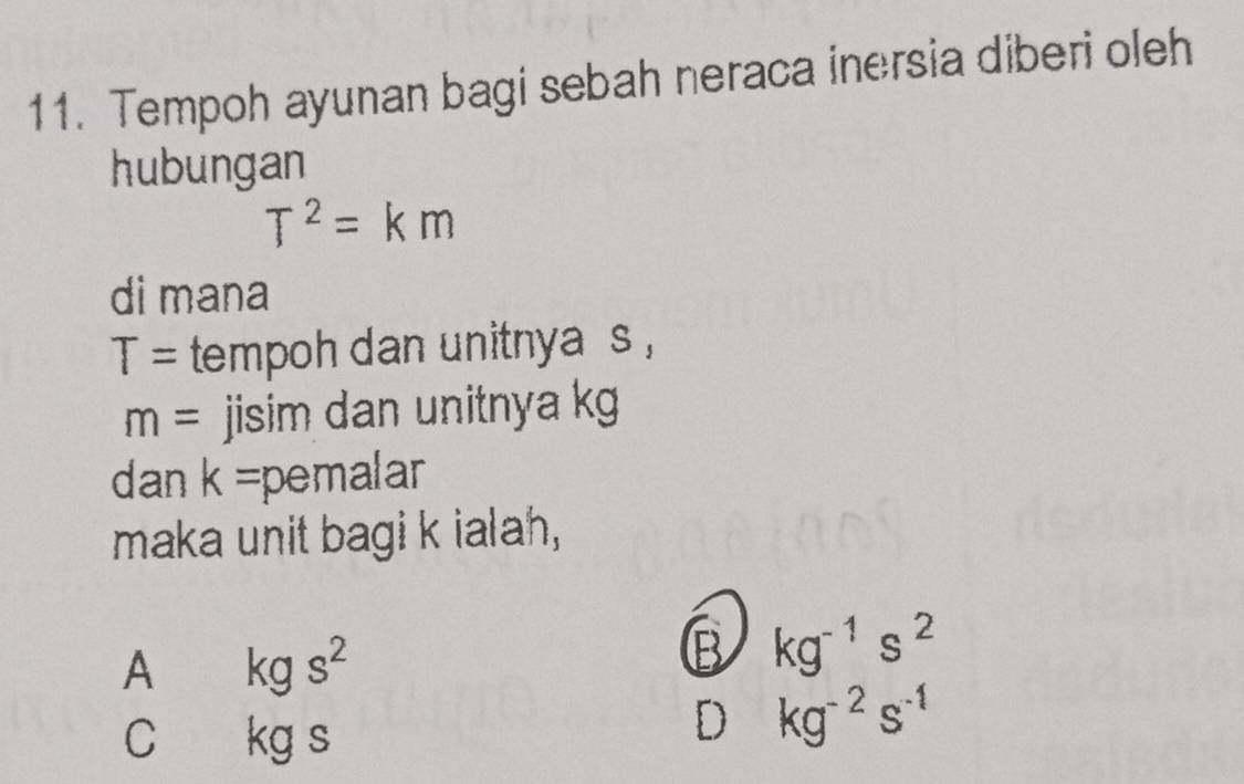 Tempoh ayunan bagi sebah neraca inersia diberi oleh
hubungan
T^2=km
di mana
T= tempoh dan unitnya s ,
m= jisim dan unitnya kg
dan k= pemalar
maka unit bagi k ialah,
A kgs^2
B kg^(-1)s^2
C kgs
D kg^(-2)s^(-1)