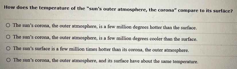 How does the temperature of the “sun’s outer atmosphere, the corona” compare to its surface?
The sun’s corona, the outer atmosphere, is a few million degrees hotter than the surface.
The sun’s corona, the outer atmosphere, is a few million degrees cooler than the surface.
The sun’s surface is a few million times hotter than its corona, the outer atmosphere.
The sun’s corona, the outer atmosphere, and its surface have about the same temperature.