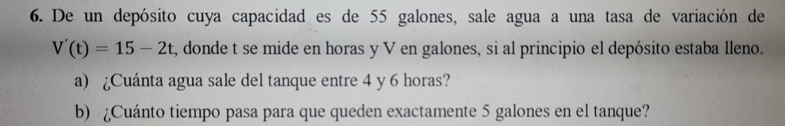 De un depósito cuya capacidad es de 55 galones, sale agua a una tasa de variación de
V'(t)=15-2t , donde t se mide en horas y V en galones, si al principio el depósito estaba lleno. 
a) ¿Cuánta agua sale del tanque entre 4 y 6 horas? 
b) ¿Cuánto tiempo pasa para que queden exactamente 5 galones en el tanque?