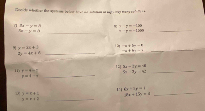 Decide whether the systems below have no solution or infinitely many solutions. 
7) 3x-y=8 8) x-y=-100
_ 3x-y=8
_ x-y=-1000
_ 
9) y=2x+3 10) -x+6y=8
-x+6y=7
2y=4x+6 _ 
12) 5x-2y=40
11) y=4-x 5x-2y=42 _
y=4-x
_ 
14) 6x+5y=1
13) y=x+1
18x+15y=3
_ 
_ y=x+2