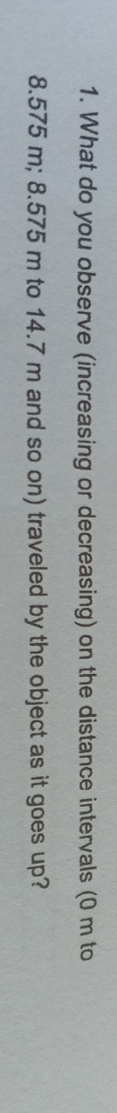 What do you observe (increasing or decreasing) on the distance intervals (0 m to
8.575 m; 8.575 m to 14.7 m and so on) traveled by the object as it goes up?