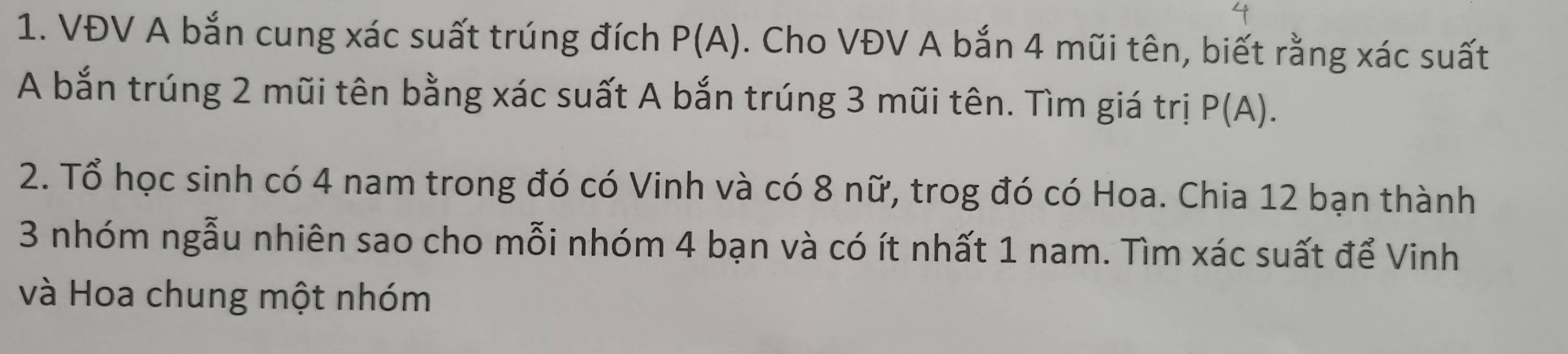 VĐV A bắn cung xác suất trúng đích P(A). Cho VĐV A bắn 4 mũi tên, biết rằng xác suất 
A bắn trúng 2 mũi tên bằng xác suất A bắn trúng 3 mũi tên. Tìm giá trị P(A). 
2. Tổ học sinh có 4 nam trong đó có Vinh và có 8 nữ, trog đó có Hoa. Chia 12 bạn thành
3 nhóm ngẫu nhiên sao cho mỗi nhóm 4 bạn và có ít nhất 1 nam. Tìm xác suất để Vinh 
và Hoa chung một nhóm