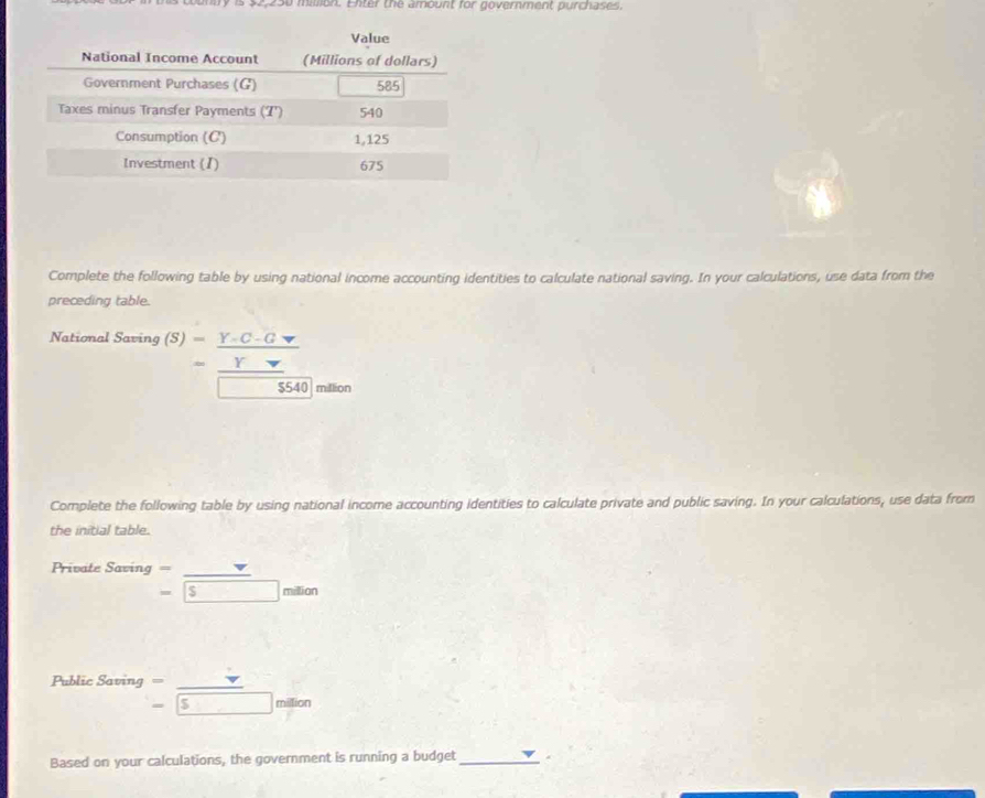 $2,250 million. Enter the amount for government purchases. 
Complete the following table by using national income accounting identities to calculate national saving. In your calculations, use data from the 
preceding table. 
National Saving beginarrayr B(S)=_  (Y-C-G)/V Y- -55405540 hline □ 540endarray 
million 
Complete the following table by using national income accounting identities to calculate private and public saving. In your calculations, use data from 
the initial table. 
Private Sacing= _ 
=boxed s milio n 
Public Saving beginarrayr = -endarray beginarrayr   -endarray beginarrayr   endarray beginarrayr   endarray beginarrayr   endarray beginarrayr   endarray
Based on your calculations, the government is running a budget_