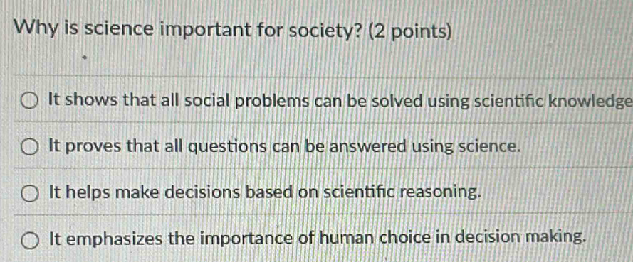 Why is science important for society? (2 points)
It shows that all social problems can be solved using scientific knowledge
It proves that all questions can be answered using science.
It helps make decisions based on scientific reasoning.
It emphasizes the importance of human choice in decision making.