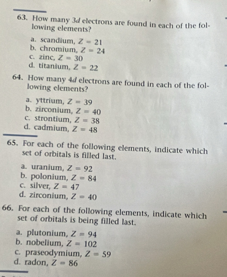 How many 3d electrons are found in each of the fol-
lowing elements?
a. scandium, Z=21
b、 chromium, Z=24
C. zinc, Z=30
d. titanium, Z=22
64. How many 4d electrons are found in each of the fol-
lowing elements?
a. yttrium, Z=39
b. zirconium, Z=40
c. strontium, Z=38
d. cadmium, Z=48
65. For each of the following elements, indicate which
set of orbitals is filled last.
a. uranium, Z=92
b. polonium, Z=84
c. silver, Z=47
d. zirconium, Z=40
66. For each of the following elements, indicate which
set of orbitals is being filled last.
a. plutonium, Z=94
b. nobelium, Z=102
c. praseodymium, Z=59
d. radon, Z=86