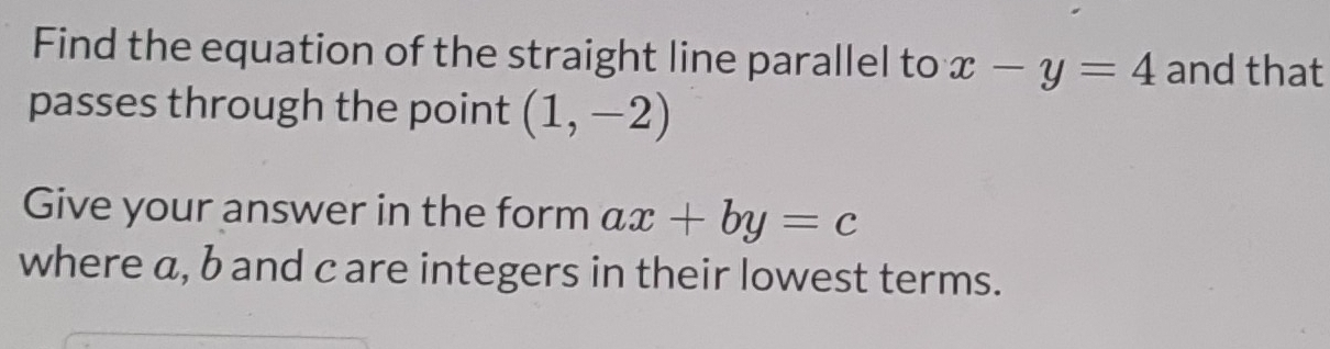 Find the equation of the straight line parallel to x-y=4 and that 
passes through the point (1,-2)
Give your answer in the form ax+by=c
where a, b and c are integers in their lowest terms.