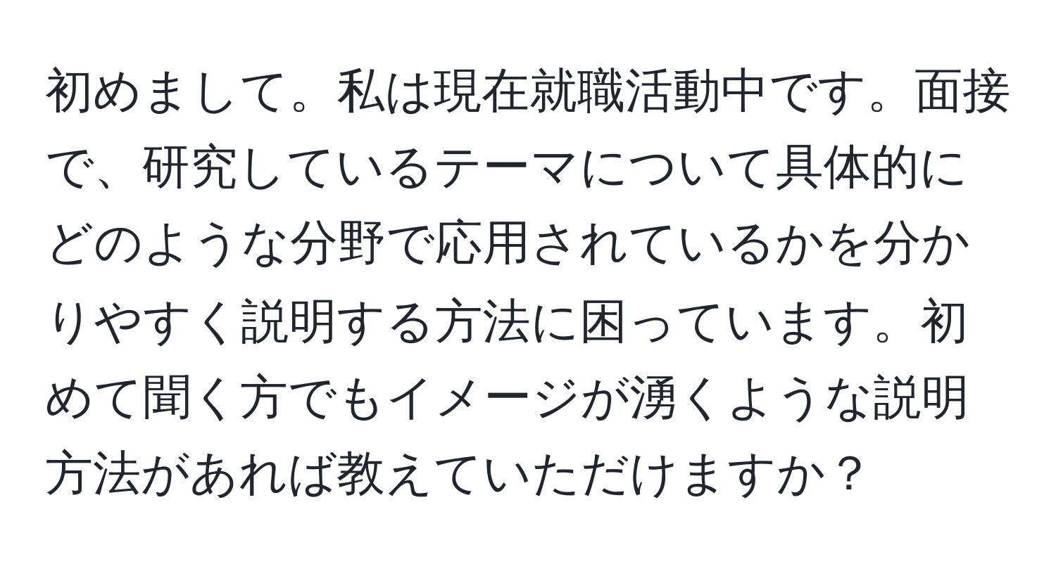 初めまして。私は現在就職活動中です。面接で、研究しているテーマについて具体的にどのような分野で応用されているかを分かりやすく説明する方法に困っています。初めて聞く方でもイメージが湧くような説明方法があれば教えていただけますか？