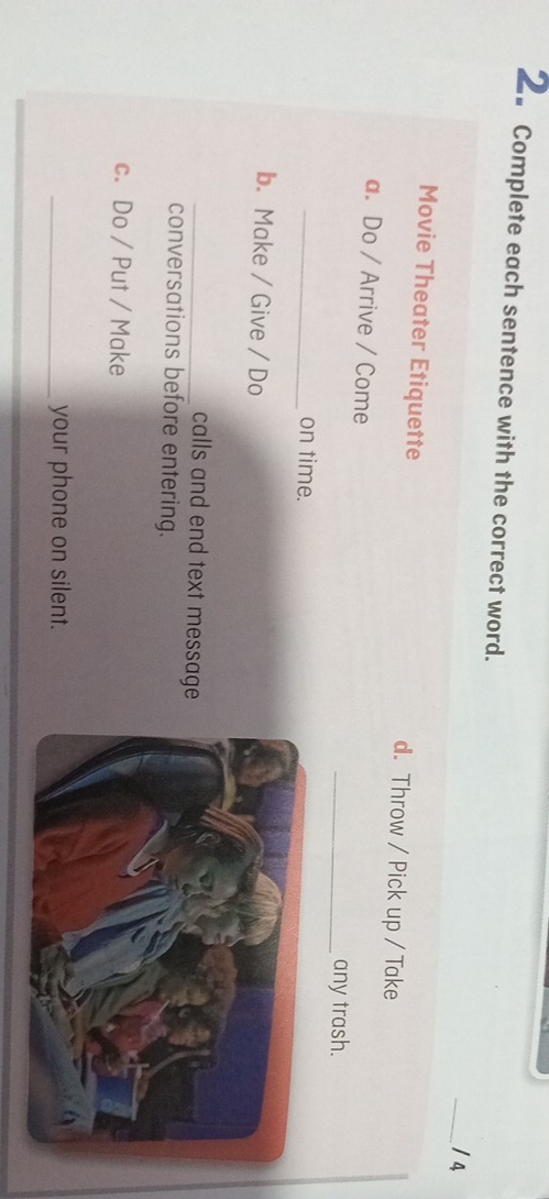 2。 Complete each sentence with the correct word. _/ 4 
Movie Theater Etiquette d. Throw / Pick up / Take 
a. Do / Arrive / Come 
_any trash. 
_on time. 
b. Make / Give / Do 
_calls and end text message 
conversations before entering. 
c. Do / Put / Make 
_your phone on silent.