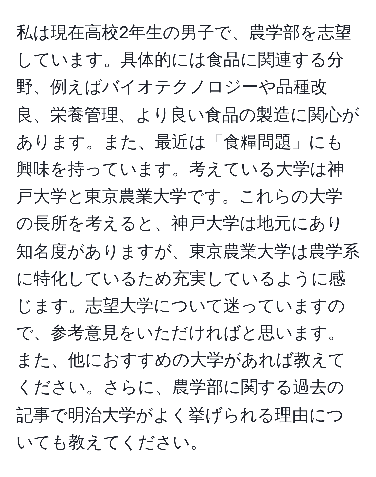 私は現在高校2年生の男子で、農学部を志望しています。具体的には食品に関連する分野、例えばバイオテクノロジーや品種改良、栄養管理、より良い食品の製造に関心があります。また、最近は「食糧問題」にも興味を持っています。考えている大学は神戸大学と東京農業大学です。これらの大学の長所を考えると、神戸大学は地元にあり知名度がありますが、東京農業大学は農学系に特化しているため充実しているように感じます。志望大学について迷っていますので、参考意見をいただければと思います。また、他におすすめの大学があれば教えてください。さらに、農学部に関する過去の記事で明治大学がよく挙げられる理由についても教えてください。