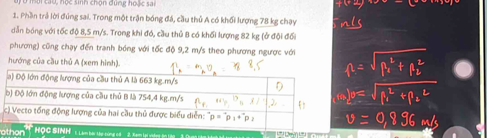 Đ   u   ời cau, học sinh chọn đung hoặc sai
1. Phần trả lời đúng sai. Trong một trận bóng đá, cầu thủ A có khối lượng 78 kg chạy
dẫn bóng với tốc độ 8,5 m/s. Trong khi đó, cầu thủ B có khối lượng 82 kg (ở đội đối
phương) cũng chạy đến tranh bóng với tốc độ 9,2 m/s theo phương ngược với
hướng của cầu thủ A (xem hình).
obài tập cùng có 2. Xem lại video ện tập  2, Quan lậi
L'''  2e '''