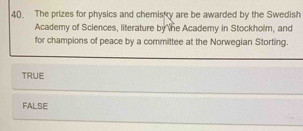 The prizes for physics and chemistry are be awarded by the Swedish
Academy of Sciences, literature by the Academy in Stockholm, and
for champions of peace by a committee at the Norwegian Storting.
TRUE
FALSE