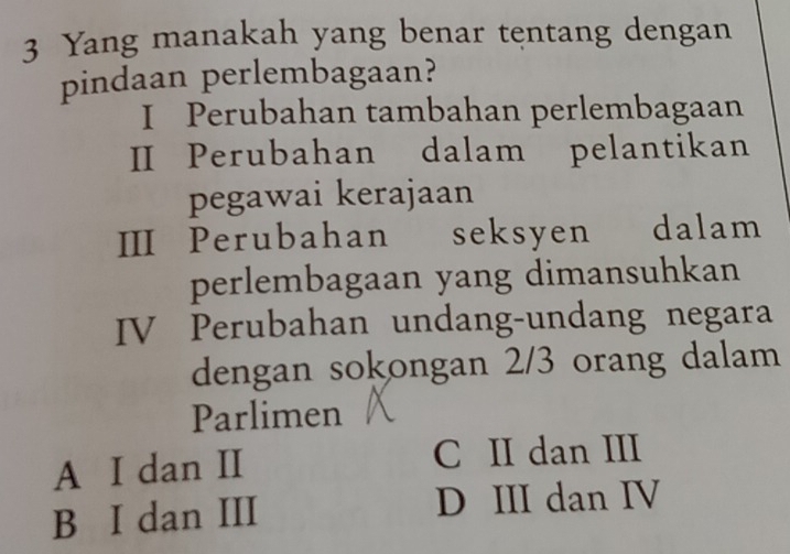 Yang manakah yang benar tentang dengan
pindaan perlembagaan?
I Perubahan tambahan perlembagaan
I Perubahan dalam pelantikan
pegawai kerajaan
III Perubahan seksyen dalam
perlembagaan yang dimansuhkan
IV Perubahan undang-undang negara
dengan sokongan 2/3 orang dalam
Parlimen
A I dan II C II dan III
B I dan III D III dan IV