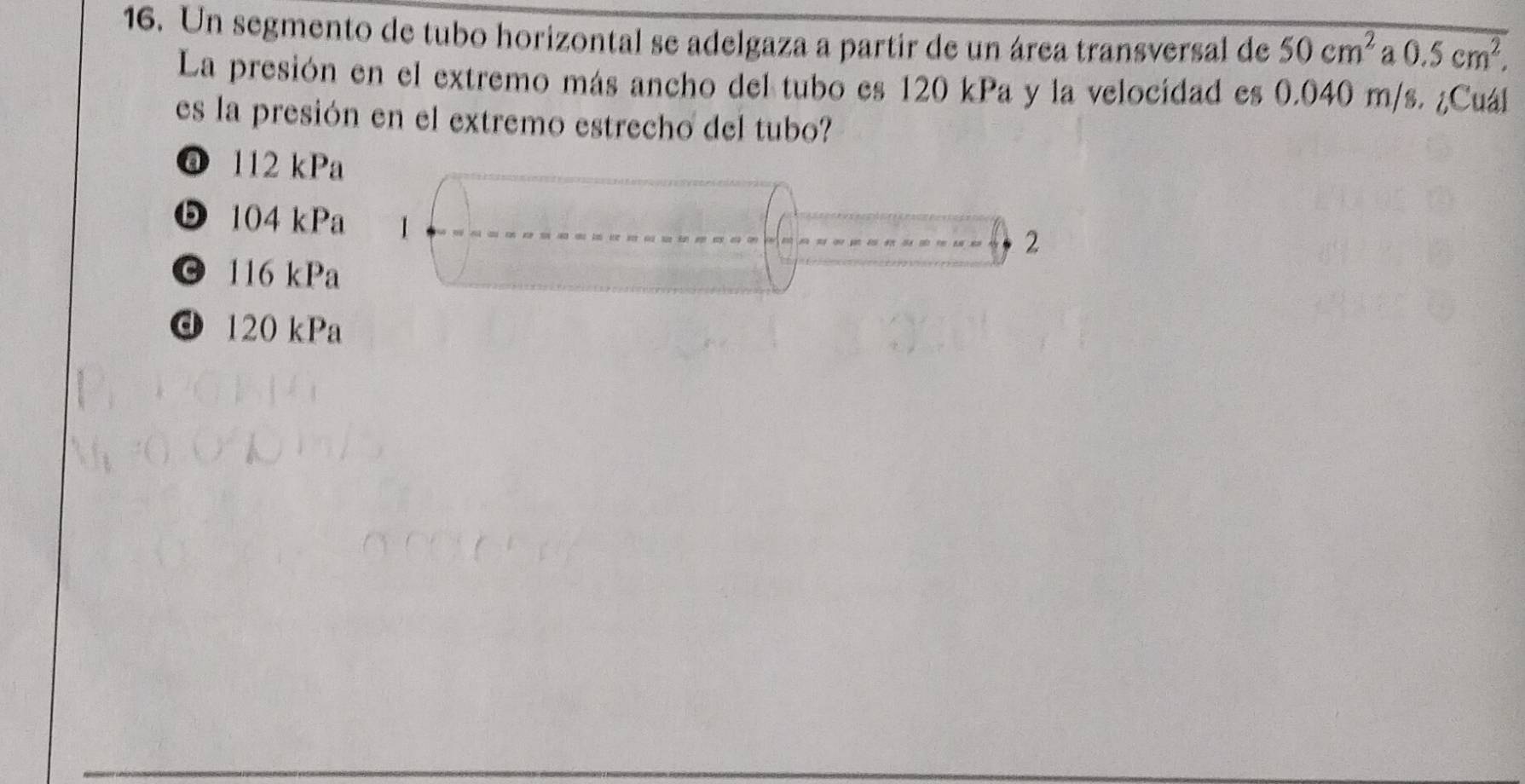 Un segmento de tubo horizontal se adelgaza a partir de un área transversal de 50cm^2 a 0.5cm^2, 
La presión en el extremo más ancho del tubo es 120 kPa y la velocidad es 0.040 m/s. ¿Cuál
es la presión en el extremo estrecho del tubo?
@ 112 kPa
❺ 104 kPa 1
2
© 116 kPa
d 120 kPa