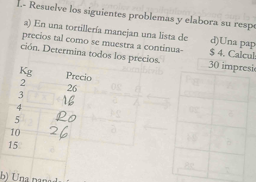 Resuelve los siguientes problemas y elabora su respe 
a) En una tortillería manejan una lista de d)Una pap 
precios tal como se muestra a continua- $ 4. Calcul 
ción. Determina todos los precios. 30 imi
Kg Precio
2
26
3
4
5
10
15
b) Una panad