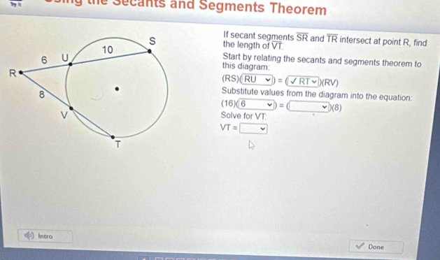 the Secants and Segments Theorem 
If secant segments overline SR and overline TR
the length of overline VT. intersect at point R, find 
Start by relating the secants and segments theorem to 
this diagram:
(RS)(RUv)=(sqrt(RT))(RV)
Substitute values from the diagram into the equation:
(16)(6 v)=(v)(8)
Solve for VT :
VT=□
Intro 
Done