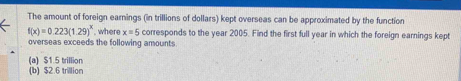 The amount of foreign earnings (in trillions of dollars) kept overseas can be approximated by the function
f(x)=0.223(1.29)^x , where x=5 corresponds to the year 2005. Find the first full year in which the foreign earnings kept
overseas exceeds the following amounts.
(a) $1.5 trillion
(b) $2.6 trillion