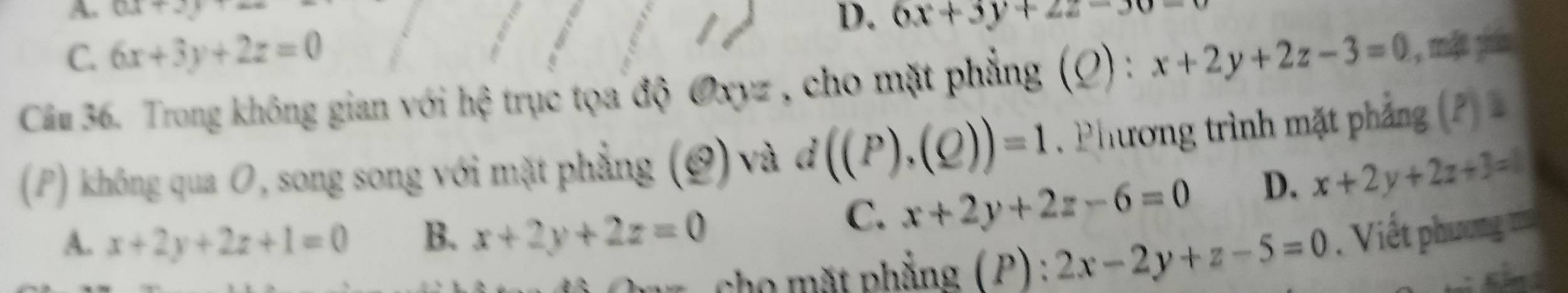 A ax+2
D. 6x+3y+2z-30=0
C. 6x+3y+2z=0
Câm 36. Trong không gian với hệ trục tọa độ Oxyz , cho mặt phẳng (Q) : x+2y+2z-3=0 , mặt pin
(P) không qua O, song song với mặt phẳng (0) và đ d((P),(Q))=1. Phương trình mặt phẳng (P)
C. x+2y+2z-6=0 D. x+2y+2z+3=0
A. x+2y+2z+1=0 B. x+2y+2z=0. Viết phương ==
ho t phẳng ( P ) .^* 2x-2y+z-5=0