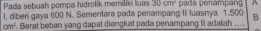 Pada sebuah pompa hidrolik memiliki luas 30cm^2 pada penampang A 
I, diberi gaya 600 N. Sementara pada penampang II luasnya 1.500 B
cm^2. Berat beban yang dapat diangkat pada penampang II adalah ....