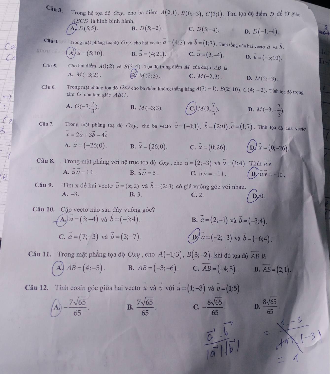 Trong hệ tọa độ Oxy, cho ba điểm A(2;1),B(0;-3),C(3;1). Tìm tọa độ điểm D đề tứ giác
ABCD là hình bình hành.
A D(5;5).
B. D(5;-2). C. D(5;-4). D. D(-1;-4).
Câu 4,  Trong mặt phẳng toạ độ Oxy, cho hai vectơ vector a=(4;3) và vector b=(1;7). Tính tổng của hai vectơ vector a và vector b.
gnou o A. vector u=(5;10).
B. vector u=(4;21). C. vector u=(3;-4). D. vector u=(-5;10).
Câu 5. Cho hai điểm A(1;2) và B(3:4). Tọa độ trung điểm M của đoạn AB là:
A. M(-3;2). B. M(2;3). C. M(-2;3). D. M(2;-3).
Câu 6. Trong mặt phẳng toạ độ Oxy cho ba điểm không thẳng hàng A(3;-1),B(2;10),C(4;-2).  Tính tọa độ trọng
tâm G của tam giác ABC .
A. G(-3; 7/3 ).
B. M(-3;3). c. M(3; 7/3 ). M(-3;- 7/3 ).
D.
Câu 7. Trong mặt phẳng toạ độ Oxy, cho ba vectơ vector a=(-1;1),vector b=(2;0),vector c=(1;7). Tính tọa độ của vectơ
vector x=2vector a+3vector b-4vector c
A. vector x=(-26;0). B. vector x=(26;0). C. vector x=(0;26). D vector x=(0;-26).
Câu 8.  Trong mặt phẳng với hệ trục tọa độ Oxy , cho vector u=(2;-3) và vector v=(1;4). Tính vector u.vector v
A. vector u.vector v=14. B. vector u.vector v=5. C. vector u.vector v=-11. D u.v=-10.
Câu 9. Tìm x để hai vectơ vector a=(x;2) và vector b=(2;3) có giá vuông góc với nhau.
A. -3. B. 3. C. 2. D, 0.
Câu 10. Cặp vectơ nào sau đây vuông góc?
A. vector a=(3;-4) và vector b=(-3;4). B. vector a=(2;-1) và vector b=(-3;4).
C. vector a=(7;-3) và vector b=(3;-7). D vector a=(-2;-3) và vector b=(-6;4).
Câu 11. Trong mặt phẳng tọa độ Oxy , cho A(-1;3),B(3;-2) , khi đó tọa độ overline AB là
A. vector AB=(4;-5). B. vector AB=(-3;-6). C. vector AB=(-4;5). D. vector AB=(2;1).
Câu 12. Tính cosin góc giữa hai vectơ μ và υ với vector u=(1;-3) và vector v=(1;5)
A. - 7sqrt(65)/65 .  7sqrt(65)/65 . - 8sqrt(65)/65 .  8sqrt(65)/65 .
B.
C.
D.