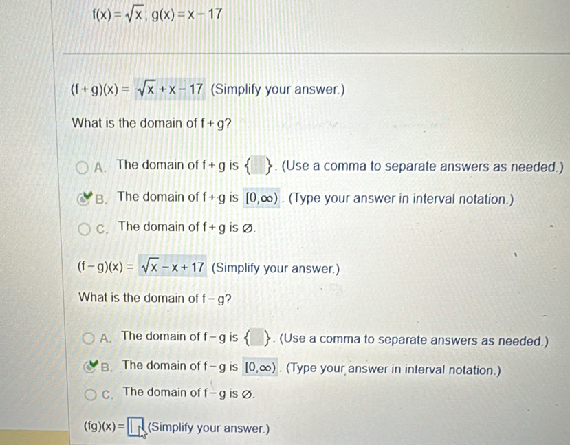 f(x)=sqrt(x);g(x)=x-17
(f+g)(x)=sqrt(x)+x-17 (Simplify your answer.)
What is the domain of f+g ?
A. The domain of f+g is  □ . (Use a comma to separate answers as needed.)
B. The domain of f+g is [0,∈fty ). (Type your answer in interval notation.)
C. The domain of f+g is Ø.
(f-g)(x)=sqrt(x)-x+17 (Simplify your answer.)
What is the domain of f-g
A. The domain of f-g is  □ . (Use a comma to separate answers as needed.)
B. The domain of f-g is [0,∈fty ). (Type your answer in interval notation.)
C. The domain of f-g is Ø.
(fg)(x)= □ (Simplify your answer.)