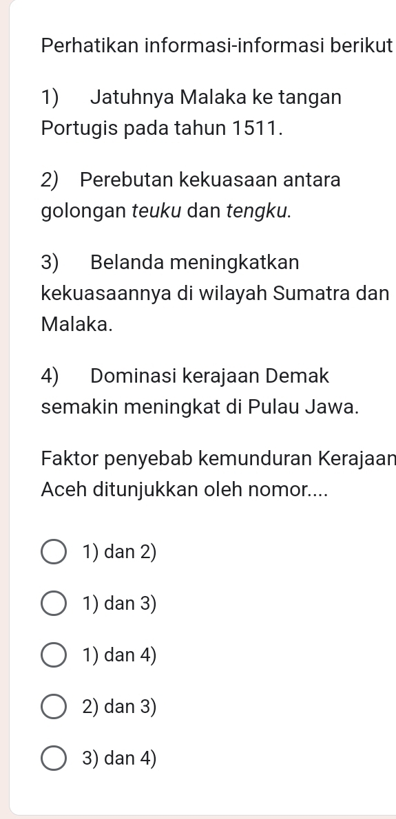 Perhatikan informasi-informasi berikut
1) Jatuhnya Malaka ke tangan
Portugis pada tahun 1511.
2) Perebutan kekuasaan antara
golongan teuku dan tengku.
3) Belanda meningkatkan
kekuasaannya di wilayah Sumatra dan
Malaka.
4) Dominasi kerajaan Demak
semakin meningkat di Pulau Jawa.
Faktor penyebab kemunduran Kerajaan
Aceh ditunjukkan oleh nomor....
1) dan 2)
1) dan 3)
1) dan 4)
2) dan 3)
3) dan 4)