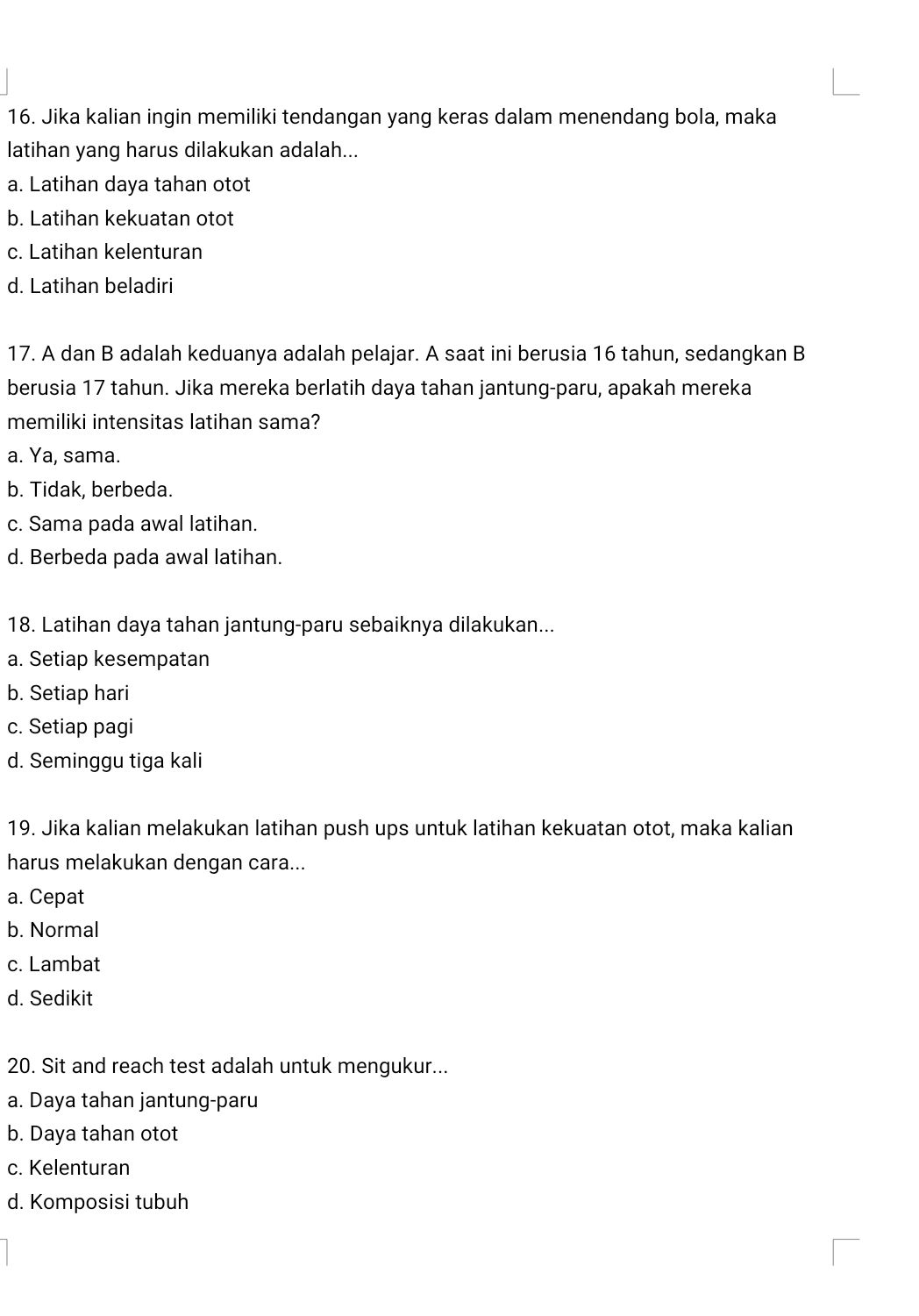 Jika kalian ingin memiliki tendangan yang keras dalam menendang bola, maka
latihan yang harus dilakukan adalah...
a. Latihan daya tahan otot
b. Latihan kekuatan otot
c. Latihan kelenturan
d. Latihan beladiri
17. A dan B adalah keduanya adalah pelajar. A saat ini berusia 16 tahun, sedangkan B
berusia 17 tahun. Jika mereka berlatih daya tahan jantung-paru, apakah mereka
memiliki intensitas latihan sama?
a. Ya, sama.
b. Tidak, berbeda.
c. Sama pada awal latihan.
d. Berbeda pada awal latihan.
18. Latihan daya tahan jantung-paru sebaiknya dilakukan...
a. Setiap kesempatan
b. Setiap hari
c. Setiap pagi
d. Seminggu tiga kali
19. Jika kalian melakukan latihan push ups untuk latihan kekuatan otot, maka kalian
harus melakukan dengan cara...
a. Cepat
b. Normal
c. Lambat
d. Sedikit
20. Sit and reach test adalah untuk mengukur...
a. Daya tahan jantung-paru
b. Daya tahan otot
c. Kelenturan
d. Komposisi tubuh