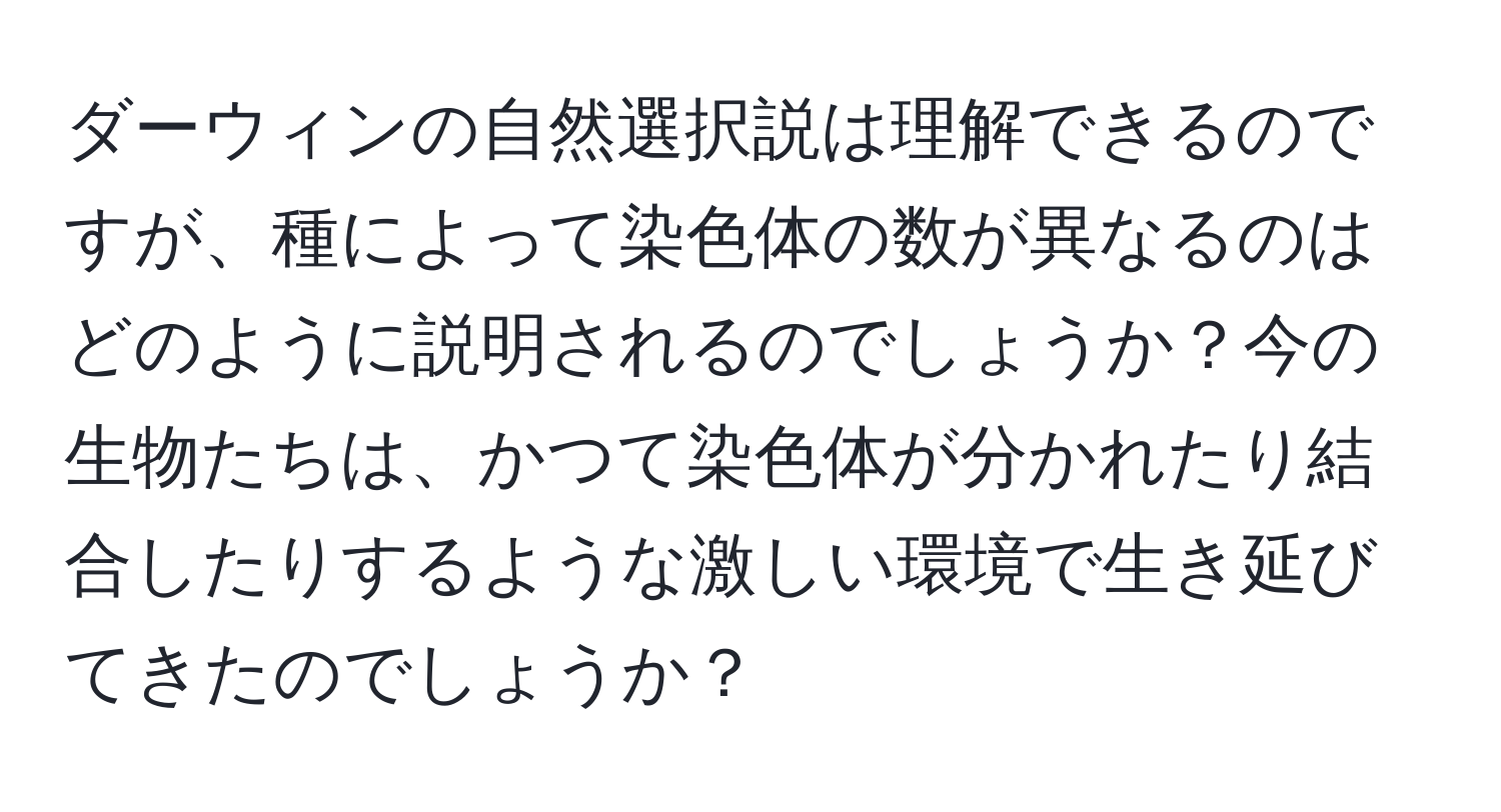 ダーウィンの自然選択説は理解できるのですが、種によって染色体の数が異なるのはどのように説明されるのでしょうか？今の生物たちは、かつて染色体が分かれたり結合したりするような激しい環境で生き延びてきたのでしょうか？