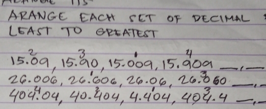 ARANGE EACH SET OF DECIMAL 
LEAST TO CREATEST 
23 
y
15. 09, 15. 90, 15. 009, 15. 909 _ 
_
26. 006, 26. 606, 26. 06, 26. 860 _ 
_
404. 04, 40. G04, 4. 104, 409. 4 _ 
_