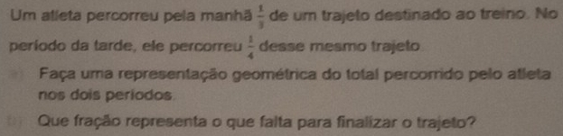 Um alleta percorreu pela manhã  1/3  de um trajeto destinado ao treino. No 
período da tarde, ele percorreu  1/4  desse mesmo trajeto 
Faça uma representação geométrica do total percorrido pelo atleta 
nos dois periodos. 
Que fração representa o que falta para finalizar o trajeto?