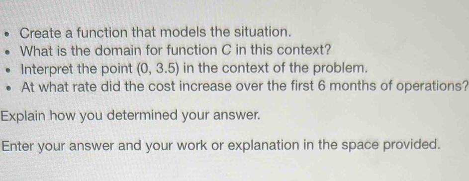 Create a function that models the situation. 
What is the domain for function C in this context? 
Interpret the point (0,3.5) in the context of the problem. 
At what rate did the cost increase over the first 6 months of operations? 
Explain how you determined your answer. 
Enter your answer and your work or explanation in the space provided.