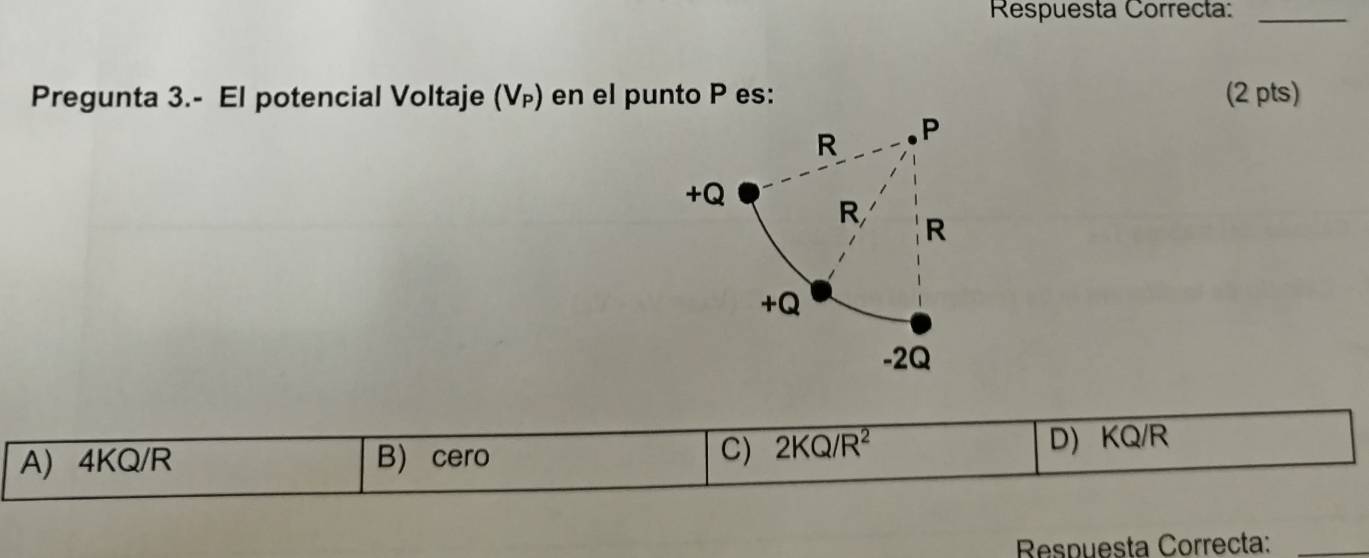 Respuesta Correcta:_
Pregunta 3.- El potencial Voltaje (V_P) en el punto P es: (2 pts)
C) 2KQ/R^2
A) 4KQ/R B) cero D) KQ/R
Respuesta Correcta:_