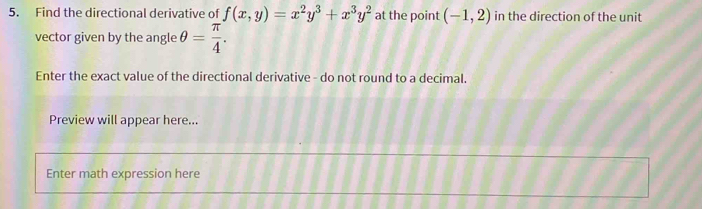 Find the directional derivative of f(x,y)=x^2y^3+x^3y^2 at the point (-1,2) in the direction of the unit
vector given by the angle θ = π /4 . 
Enter the exact value of the directional derivative - do not round to a decimal.
Preview will appear here...
Enter math expression here