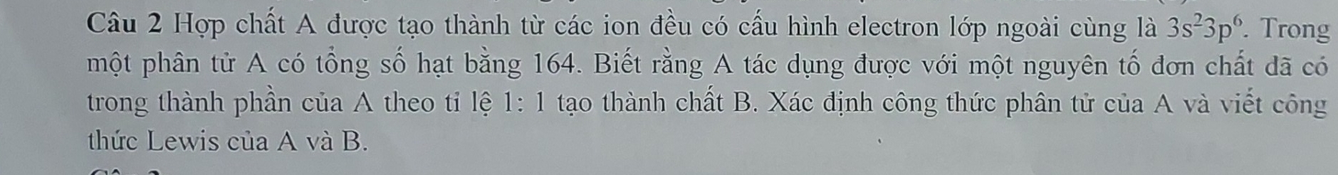 Hợp chất A được tạo thành từ các ion đều có cấu hình electron lớp ngoài cùng là 3s^23p^6. Trong 
một phân tử A có tổng số hạt bằng 164. Biết rằng A tác dụng được với một nguyên tố đơn chất đã có 
trong thành phần của A theo tỉ lệ 1:1 tạo thành chất B. Xác định công thức phân tử của A và viết công 
thức Lewis của A và B.