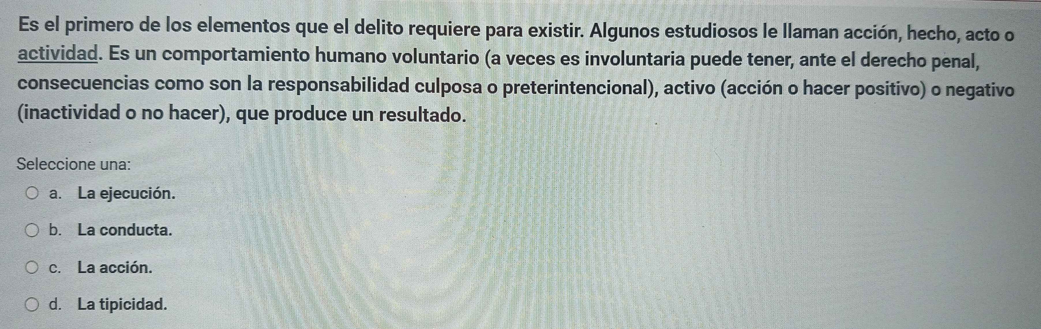 Es el primero de los elementos que el delito requiere para existir. Algunos estudiosos le llaman acción, hecho, acto o
actividad. Es un comportamiento humano voluntario (a veces es involuntaria puede tener, ante el derecho penal,
consecuencias como son la responsabilidad culposa o preterintencional), activo (acción o hacer positivo) o negativo
(inactividad o no hacer), que produce un resultado.
Seleccione una:
a. La ejecución.
b. La conducta.
c. La acción.
d. La tipicidad.