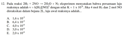 Pada reaksi 2H_2+2NOto 2H_2O+N_2 eksperimen menyatakan bahwa persamaan laju
reaksinya adalah v=k[H_2][NO]^2 dengan nilai K=1* 10^(-6). Jika 4 mol H_2 dan 2 mol NO
direaksikan dalam bejana 2L, laju awal reaksinya adalah...
A. 1.6* 10^(-5)
B. 6.4* 10^(-5)
C. 4.0* 10^(-6)
D. 3.0* 10^(-6)
E. 2.0* 10^(-6)