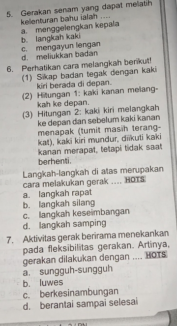 Gerakan senam yang dapat melatih
kelenturan bahu ialah ....
a. menggelengkan kepala
b. langkah kaki
c. mengayun lengan
d. meliukkan badan
6. Perhatikan cara melangkah berikut!
(1) Sikap badan tegak dengan kaki
kiri berada di depan.
(2) Hitungan 1: kaki kanan melang-
kah ke depan.
(3) Hitungan 2: kaki kiri melangkah
ke depan dan sebelum kaki kanan
menapak (tumit masih terang-
kat), kaki kiri mundur, diikuti kaki
kanan merapat, tetapi tidak saat
berhenti.
Langkah-langkah di atas merupakan
cara melakukan gerak .... HOTS
a. langkah rapat
b. langkah silang
c. langkah keseimbangan
d. langkah samping
7. Aktivitas gerak berirama menekankan
pada fleksibilitas gerakan. Artinya,
gerakan dilakukan dengan .... HOTS
a. sungguh-sungguh
b. luwes
c. berkesinambungan
d. berantai sampai selesai